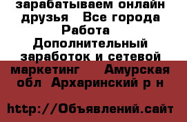 зарабатываем онлайн друзья - Все города Работа » Дополнительный заработок и сетевой маркетинг   . Амурская обл.,Архаринский р-н